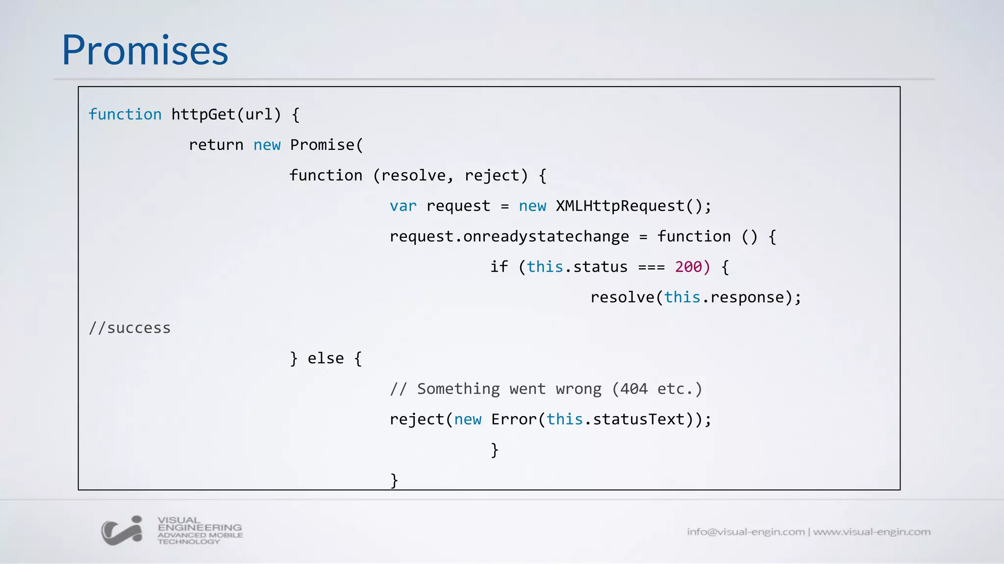 Promises
function httpGet(url) {
return new Promise(
function (resolve, reject) {
var request = new XMLHttpRequest();
request.onreadystatechange = function () {
if (this.status === 200) {
resolve(this.response);
//success
} else {
// Something went wrong (404 etc.)
reject(new Error(this.statusText));
}
}
 