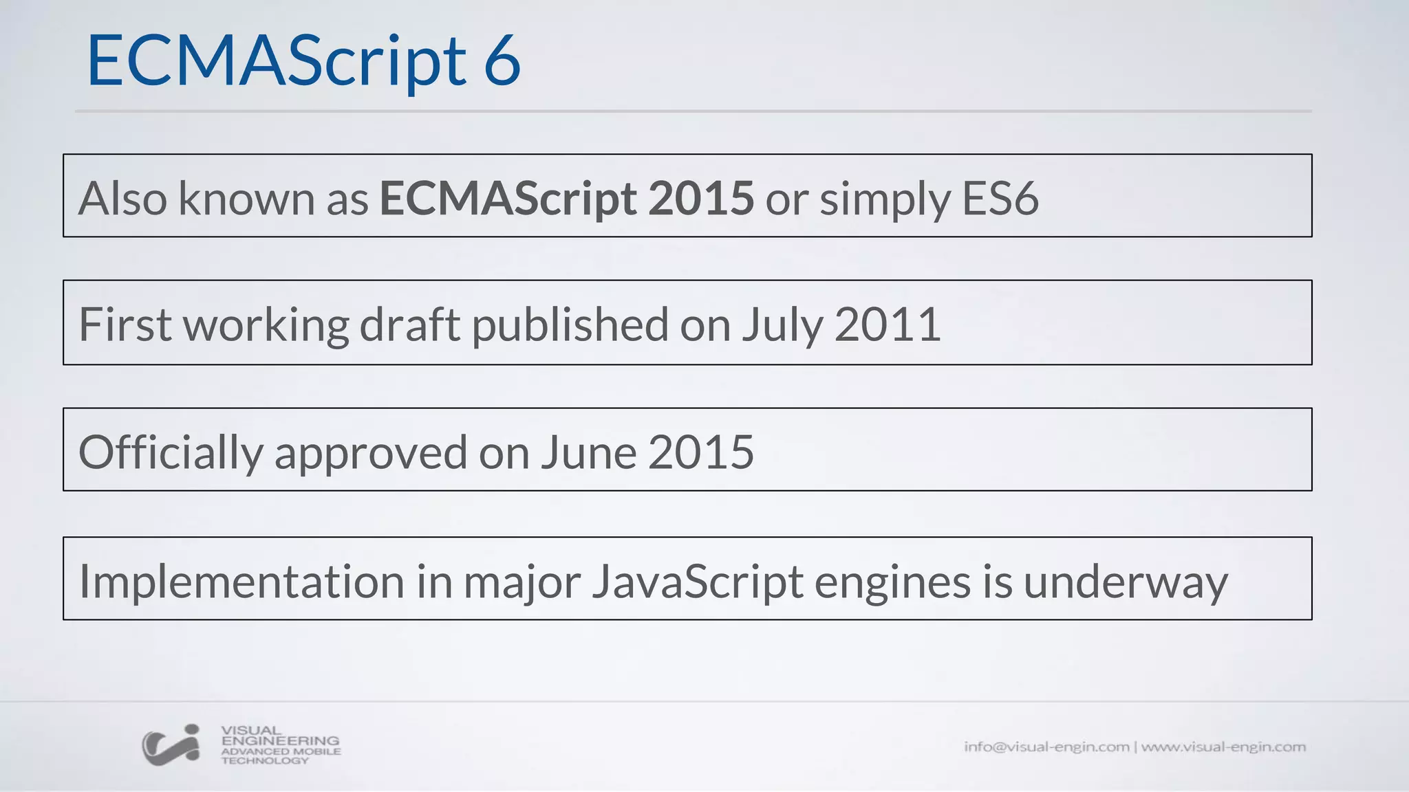 ECMAScript 6
Also known as ECMAScript 2015 or simply ES6
First working draft published on July 2011
Officially approved on June 2015
Implementation in major JavaScript engines is underway
 