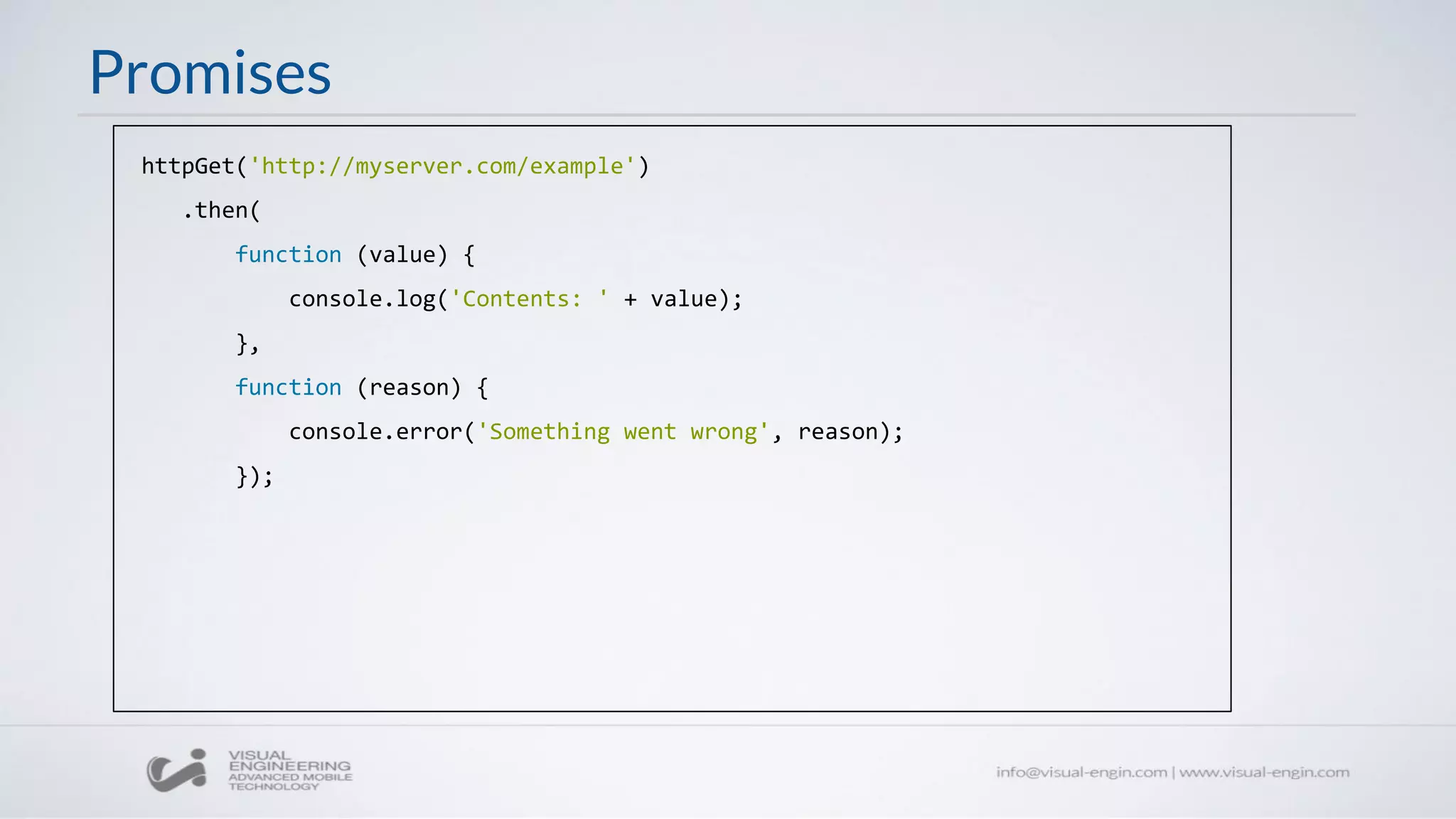 Promises
httpGet('http://myserver.com/example')
.then(
function (value) {
console.log('Contents: ' + value);
},
function (reason) {
console.error('Something went wrong', reason);
});
 