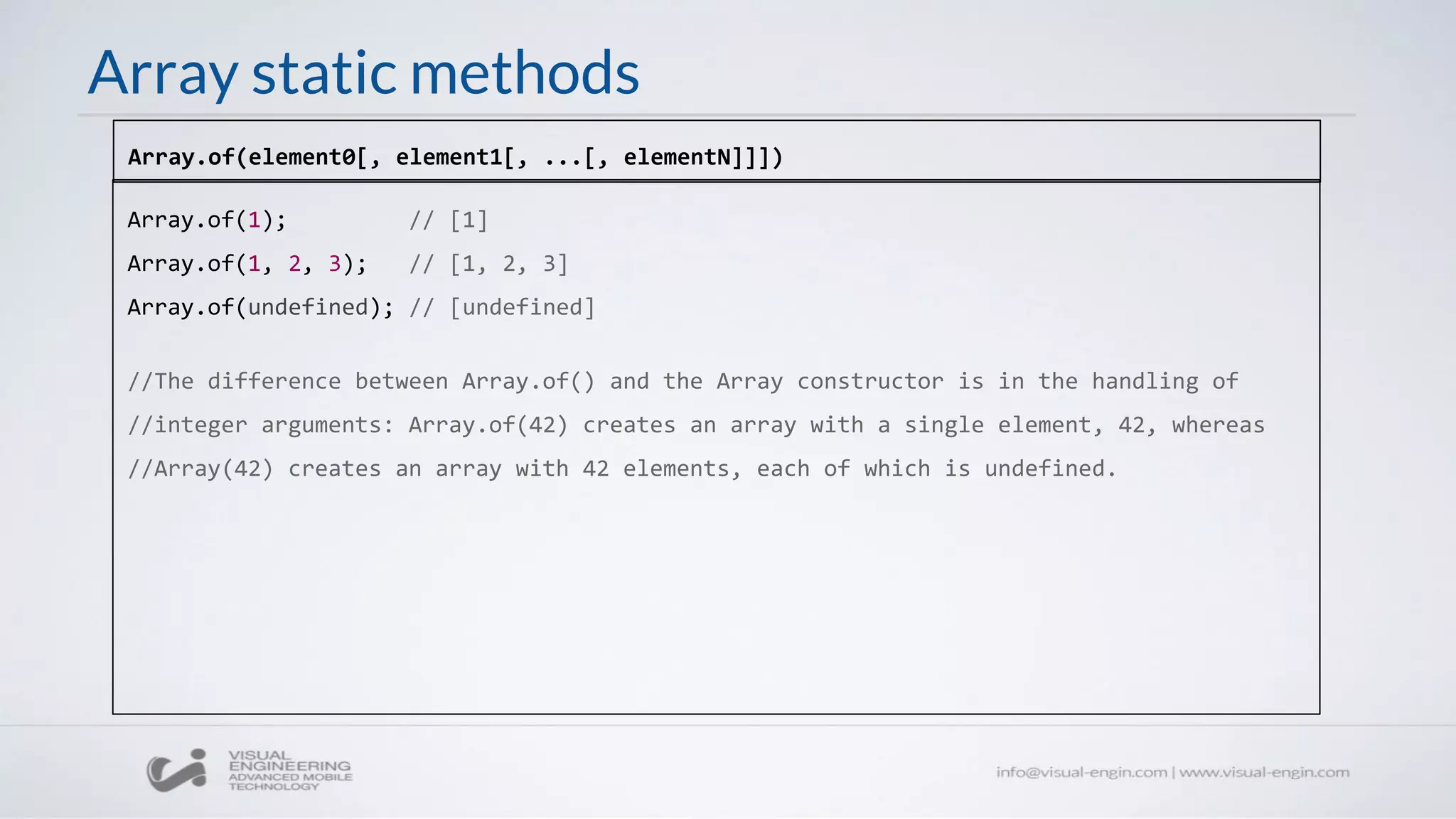 Array static methods
Array.of(1); // [1]
Array.of(1, 2, 3); // [1, 2, 3]
Array.of(undefined); // [undefined]
//The difference between Array.of() and the Array constructor is in the handling of
//integer arguments: Array.of(42) creates an array with a single element, 42, whereas
//Array(42) creates an array with 42 elements, each of which is undefined.
Array.of(element0[, element1[, ...[, elementN]]])
 