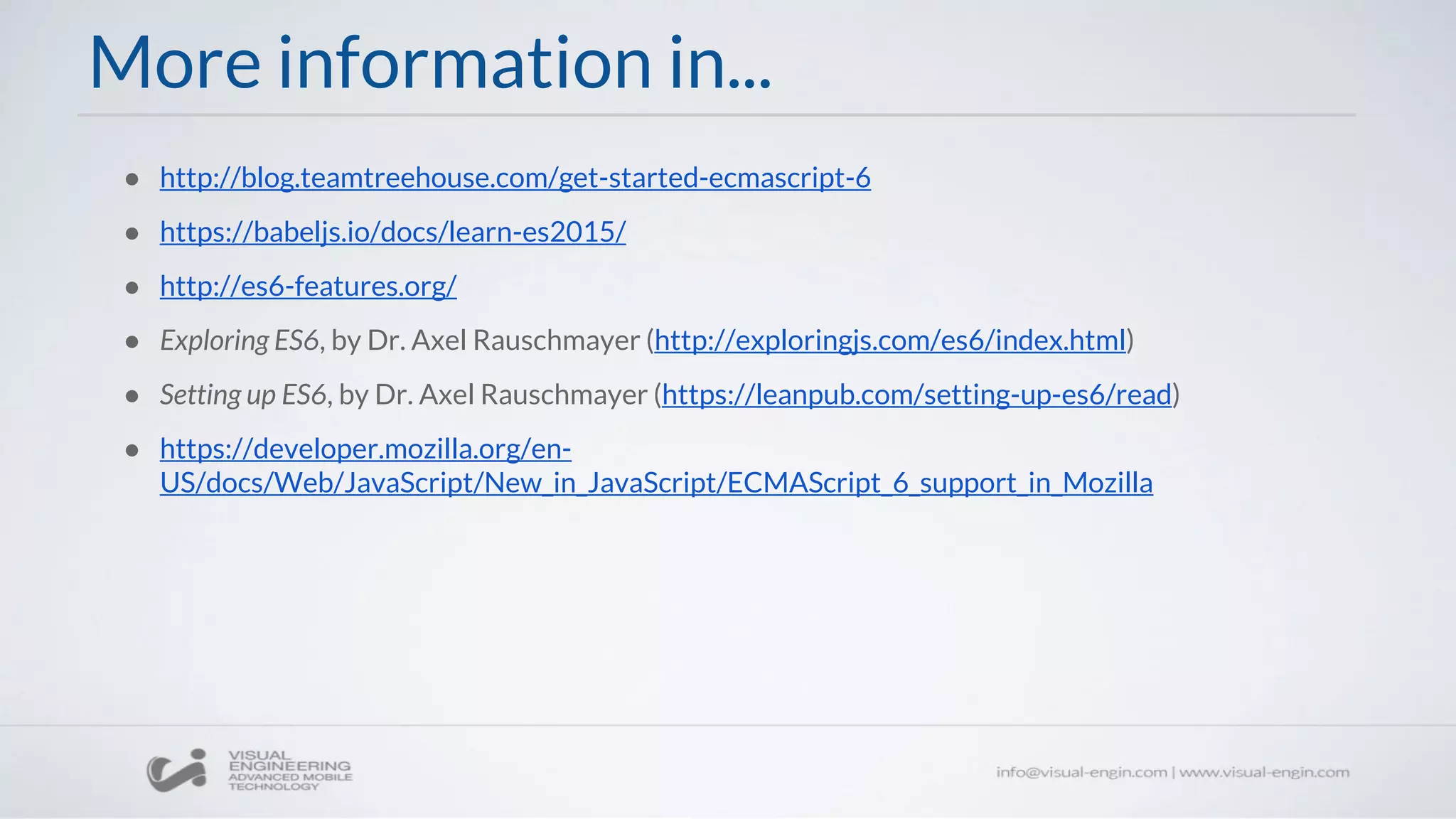 More information in...
● http://blog.teamtreehouse.com/get-started-ecmascript-6
● https://babeljs.io/docs/learn-es2015/
● http://es6-features.org/
● Exploring ES6, by Dr. Axel Rauschmayer (http://exploringjs.com/es6/index.html)
● Setting up ES6, by Dr. Axel Rauschmayer (https://leanpub.com/setting-up-es6/read)
● https://developer.mozilla.org/en-
US/docs/Web/JavaScript/New_in_JavaScript/ECMAScript_6_support_in_Mozilla
 