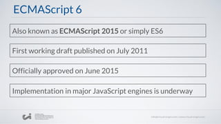 ECMAScript 6
Also known as ECMAScript 2015 or simply ES6
First working draft published on July 2011
Officially approved on June 2015
Implementation in major JavaScript engines is underway
 