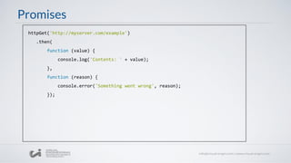 Promises
httpGet('http://myserver.com/example')
.then(
function (value) {
console.log('Contents: ' + value);
},
function (reason) {
console.error('Something went wrong', reason);
});
 