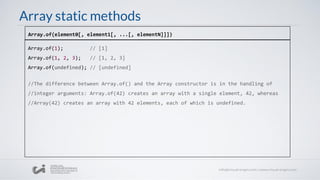 Array static methods
Array.of(1); // [1]
Array.of(1, 2, 3); // [1, 2, 3]
Array.of(undefined); // [undefined]
//The difference between Array.of() and the Array constructor is in the handling of
//integer arguments: Array.of(42) creates an array with a single element, 42, whereas
//Array(42) creates an array with 42 elements, each of which is undefined.
Array.of(element0[, element1[, ...[, elementN]]])
 