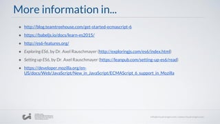 More information in...
● http://blog.teamtreehouse.com/get-started-ecmascript-6
● https://babeljs.io/docs/learn-es2015/
● http://es6-features.org/
● Exploring ES6, by Dr. Axel Rauschmayer (http://exploringjs.com/es6/index.html)
● Setting up ES6, by Dr. Axel Rauschmayer (https://leanpub.com/setting-up-es6/read)
● https://developer.mozilla.org/en-
US/docs/Web/JavaScript/New_in_JavaScript/ECMAScript_6_support_in_Mozilla
 