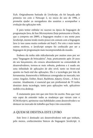 Eich. Originalmente batizada de LiveScript, ela foi lançada pela
primeira vez com o Netscape 2, no início do ano de 1996, e
prometia ajudar os navegadores dos usuários a acompanhar a
evolução das aplicações web.
E para tentar embalar no sucesso na época da linguagem de
programação Java, da Sun Microsystems (hoje pertencente a Oracle,
que a comprou em 2009), a linguagem mudou o seu nome para
JavaScript, mesmo tendo muito pouco em comum com a linguagem
Java (e isso causa muita confusão até hoje!). Por este e mais tantos
outros motivos, o JavaScript sempre foi conhecido por ser a
linguagem de programação mais incompreendida do mundo.
Embora ela tenha sido ridicularizada por muitos anos por ser
uma “linguagem de brincadeira”, hoje, praticamente após 20 anos
do seu lançamento, ela cresceu absurdamente na comunidade de
desenvolvedores, tornou-se mais robusta, poderosa e é usada em
uma infinidade de aplicações de alto nível, tanto no front-end
quanto no back-end das aplicações. Ela é a tecnologia por trás de
ferramentas, frameworks e bibliotecas consagradas no mercado, tais
como: Angular, Ember, React, Backbone, jQuery, Grunt... A lista é
enorme. Atualmente, é essencial que um profissional de TI tenha
domínio desta tecnologia, tanto para aplicações web, aplicativos
mobile e/ou desktop.
É exatamente para isto que este livro foi escrito. Para que você
seja capaz de entender todas as mudanças que vieram com o
ECMAScript 6, aprimorar suas habilidades como desenvolvedor e se
destacar no mercado de trabalho que hoje é tão concorrido.
Este livro é destinado aos desenvolvedores web que tenham,
pelo menos, conhecimentos básicos da linguagem JavaScript. A
A QUEM SE DESTINA ESTE LIVRO
 