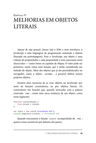 CAPÍTULO 11
Apesar de não possuir classes (até o ES6) e nem interfaces, o
JavaScript é uma linguagem de programação orientada a objetos
(baseada em prototipagem). Para o JavaScript, um objeto é uma
coleção de propriedades e cada propriedade é uma associação entre
chave/valor — como vimos no capítulo de Mapas. O valor pode ser
primitivo, assim como uma função, que é então considerada um
método do objeto. Além dos objetos que já são preestabelecidos no
navegador, como o objeto window , é possível definir nossos
próprios objetos.
Existem duas maneiras de se criar objetos no JavaScript: por
meio de funções construtoras, ou por objetos literais. Os
construtores são funções que, quando invocadas com a palavra
reservada new , criam uma nova instância de um objeto, como
neste segmento:
function Livro(titulo) {
this.titulo = titulo;
}
var livro = new Livro('Entendendo ES6');
console.log(livro.titulo); // Entendendo ES6
Quando executamos a função Livro acompanhada do new ,
quatro coisas acontecem por debaixo dos panos:
MELHORIAS EM OBJETOS
LITERAIS
11 MELHORIAS EM OBJETOS LITERAIS 83
 