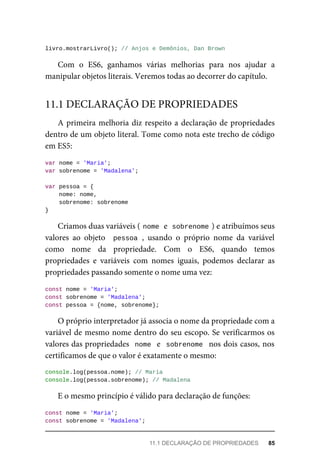 livro.mostrarLivro(); // Anjos e Demônios, Dan Brown
Com o ES6, ganhamos várias melhorias para nos ajudar a
manipular objetos literais. Veremos todas ao decorrer do capítulo.
A primeira melhoria diz respeito a declaração de propriedades
dentro de um objeto literal. Tome como nota este trecho de código
em ES5:
var nome = 'Maria';
var sobrenome = 'Madalena';
var pessoa = {
nome: nome,
sobrenome: sobrenome
}
Criamos duas variáveis ( nome e sobrenome ) e atribuímos seus
valores ao objeto pessoa , usando o próprio nome da variável
como nome da propriedade. Com o ES6, quando temos
propriedades e variáveis com nomes iguais, podemos declarar as
propriedades passando somente o nome uma vez:
const nome = 'Maria';
const sobrenome = 'Madalena';
const pessoa = {nome, sobrenome};
O próprio interpretador já associa o nome da propriedade com a
variável de mesmo nome dentro do seu escopo. Se verificarmos os
valores das propriedades nome e sobrenome nos dois casos, nos
certificamos de que o valor é exatamente o mesmo:
console.log(pessoa.nome); // Maria
console.log(pessoa.sobrenome); // Madalena
E o mesmo princípio é válido para declaração de funções:
const nome = 'Maria';
const sobrenome = 'Madalena';
11.1 DECLARAÇÃO DE PROPRIEDADES
11.1 DECLARAÇÃO DE PROPRIEDADES 85
 