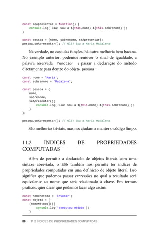 const seApresentar = function() {
console.log(`Olá! Sou a ${this.nome} ${this.sobrenome}`);
}
const pessoa = {nome, sobrenome, seApresentar};
pessoa.seApresentar(); // Olá! Sou a Maria Madalena!
Na verdade, no caso das funções, há outra melhoria bem bacana.
No exemplo anterior, podemos remover o sinal de igualdade, a
palavra reservada function e passar a declaração do método
diretamente para dentro do objeto pessoa :
const nome = 'Maria';
const sobrenome = 'Madalena';
const pessoa = {
nome,
sobrenome,
seApresentar(){
console.log(`Olá! Sou a ${this.nome} ${this.sobrenome}`);
}
};
pessoa.seApresentar(); // Olá! Sou a Maria Madalena
São melhorias triviais, mas nos ajudam a manter o código limpo.
Além de permitir a declaração de objetos literais com uma
sintaxe abreviada, o ES6 também nos permite ter índices de
propriedades computadas em uma definição de objeto literal. Isso
significa que podemos passar expressões no qual o resultado será
equivalente ao nome que será relacionado à chave. Em termos
práticos, quer dizer que podemos fazer algo assim:
const nomeMetodo = 'invocar';
const objeto = {
[nomeMetodo](){
console.log('executou método');
}
11.2 ÍNDICES DE PROPRIEDADES
COMPUTADAS
86 11.2 ÍNDICES DE PROPRIEDADES COMPUTADAS
 