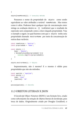 }
objeto[nomeMetodo](); // executou método
Passamos o nome da propriedade do objeto como sendo
equivalente ao valor atribuído a variável nomeMetodo . Mas temos
como ir além. Podemos fazer qualquer tipo de concatenação entre
strings ou avaliação dentro os [] (colchetes) que o resultado da
expressão será computado como a chave daquela propriedade. Veja
o exemplo a seguir, no qual fazemos com que o objeto tenha uma
propriedade chamada mostrarNome por meio da concatenação de
outras duas variáveis:
const nomeFuncao = 'mostrar';
const propriedade = 'Nome';
const objeto = {
Nome : 'Objeto',
[`${nomeFuncao}${propriedade}`](){
console.log(this[propriedade]);
}
}
objeto.mostrarNome(); // Objeto
Impressionante, não é mesmo? E o mesmo é válido para
propriedades que não são métodos:
const apelido = "apelido";
const pessoa = {
nome: 'José'
[apelido]: 'Zé'
}
pessoa[apelido]; // Zézinho
O JavaScript Object Notation (JSON) é um formato leve, criado
como subconjunto da notação de objetos literais do JavaScript, para
troca de dados. Originalmente criado por Douglas Crockford, o
11.3 OBJETOS LITERAIS X JSON
11.3 OBJETOS LITERAIS X JSON 87
 