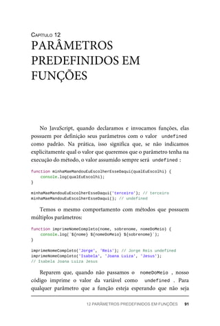 CAPÍTULO 12
No JavaScript, quando declaramos e invocamos funções, elas
possuem por definição seus parâmetros com o valor undefined
como padrão. Na prática, isso significa que, se não indicamos
explicitamente qual o valor que queremos que o parâmetro tenha na
execução do método, o valor assumido sempre será undefined :
function minhaMaeMandouEuEscolherEsseDaqui(qualEuEscolhi) {
console.log(qualEuEscolhi);
}
minhaMaeMandouEuEscolherEsseDaqui('terceiro'); // terceiro
minhaMaeMandouEuEscolherEsseDaqui(); // undefined
Temos o mesmo comportamento com métodos que possuem
múltiplos parâmetros:
function imprimeNomeCompleto(nome, sobrenome, nomeDoMeio) {
console.log(`${nome} ${nomeDoMeio} ${sobrenome}`);
}
imprimeNomeCompleto('Jorge', 'Reis'); // Jorge Reis undefined
imprimeNomeCompleto('Isabela', 'Joana Luiza', 'Jesus');
// Isabela Joana Luiza Jesus
Reparem que, quando não passamos o nomeDoMeio , nosso
código imprime o valor da variável como undefined . Para
qualquer parâmetro que a função esteja esperando que não seja
PARÂMETROS
PREDEFINIDOS EM
FUNÇÕES
12 PARÂMETROS PREDEFINIDOS EM FUNÇÕES 91
 