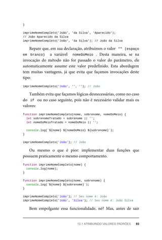 }
imprimeNomeCompleto('João', 'da Silva', 'Aparecido');
// João Aparecido da Silva
imprimeNomeCompleto('João', 'da Silva'); // João da Silva
Repare que, em sua declaração, atribuímos o valor "" (espaço
em branco) a variável nomeDoMeio . Desta maneira, se na
invocação do método não for passado o valor do parâmetro, ele
automaticamente assume este valor predefinido. Esta abordagem
tem muitas vantagens, já que evita que façamos invocações deste
tipo:
imprimeNomeCompleto('João', '', ''); // João
Também evita que façamos lógicas desnecessárias, como no caso
do if ou no caso seguinte, pois não é necessário validar mais os
valores:
function imprimeNomeCompleto(nome, sobrenome, nomeDoMeio) {
let sobrenomeTratado = sobrenome || '';
let nomeDoMeioTratado = nomeDoMeio || '';
console.log(`${nome} ${nomeDoMeio} ${sobrenome}`);
}
imprimeNomeCompleto('João'); // João
Ou mesmo o que é pior: implementar duas funções que
possuem praticamente o mesmo comportamento.
function imprimeNomeCompleto(nome) {
console.log(nome);
}
function imprimeNomeCompleto(nome, sobrenome) {
console.log(`${nome} ${sobrenome}`);
}
imprimeNomeCompleto('João'); // Seu nome é: João
imprimeNomeCompleto('João', 'Silva'); // Seu nome é: João Silva
Bem empolgante essa funcionalidade, né? Mas, antes de sair
12.1 ATRIBUINDO VALORES PADRÕES 93
 