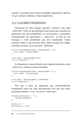 usando, é necessário estar atento aos detalhes importantes. Sabê-los
é o que vai fazer a diferença. Vamos explorá-los.
Precisamos ter uma atenção especial a variáveis com valor
undefined . Uma vez que definimos uma função que contenha um
parâmetro com valor predefinido, se a invocarmos e o parâmetro
correspondente for equivalente a undefined na hora de sua
execução, o valor predefinido que será considerado. Vamos
entender melhor o que isso quer dizer vendo um pouco de código.
Considere a função multiplicaPor declarada:
function multiplicaPor(valor, multiplicador = 2) {
return valor * multiplicador;
}
const valor = multiplicaPor(2,2);
console.log(valor); // 4
Se chamarmos a mesma função com o segundo parâmetro como
undefined , teremos o mesmo resultado:
function multiplicaPor(valor, multiplicador = 2) {
return valor * multiplicador;
}
const valor = multiplicaPor(2, undefined);
console.log(valor); // 4
Para que o valor do argumento seja intencionalmente
interpretado como um valor desconhecido e/ou que não existe,
precisamos utilizar o null em vez do undefined :
function print(valor = '') {
console.log(valor);
}
print(); // ''
print(null); // null
12.2 VALORES UNDEFINED
94 12.2 VALORES UNDEFINED
 