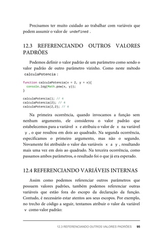 Precisamos ter muito cuidado ao trabalhar com variáveis que
podem assumir o valor de undefined .
Podemos definir o valor padrão de um parâmetro como sendo o
valor padrão de outro parâmetro vizinho. Como neste método
calculaPotencia :
function calculaPotencia(x = 2, y = x){
console.log(Math.pow(x, y));
}
calculaPotencia(); // 4
calculaPotencia(2); // 4
calculaPotencia(2,2); // 4
Na primeira ocorrência, quando invocamos a função sem
nenhum argumento, ele considerou o valor padrão que
estabelecemos para a variável x e atribuiu o valor de x na variável
y , o que resultou em dois ao quadrado. Na segunda ocorrência,
especificamos o primeiro argumento, mas não o segundo.
Novamente foi atribuído o valor das variáveis x a y , resultando
mais uma vez em dois ao quadrado. Na terceira ocorrência, como
passamos ambos parâmetros, o resultado foi o que já era esperado.
Assim como podemos referenciar outros parâmetros que
possuem valores padrões, também podemos referenciar outras
variáveis que estão fora do escopo da declaração da função.
Contudo, é necessário estar atentos aos seus escopos. Por exemplo,
no trecho de código a seguir, tentamos atribuir o valor da variável
v como valor padrão:
12.3 REFERENCIANDO OUTROS VALORES
PADRÕES
12.4 REFERENCIANDO VARIÁVEIS INTERNAS
12.3 REFERENCIANDO OUTROS VALORES PADRÕES 95
 