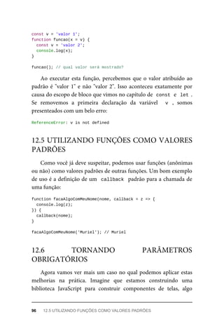 const v = 'valor 1';
function funcao(x = v) {
const v = 'valor 2';
console.log(x);
}
funcao(); // qual valor será mostrado?
Ao executar esta função, percebemos que o valor atribuído ao
padrão é "valor 1" e não "valor 2". Isso aconteceu exatamente por
causa do escopo de bloco que vimos no capítulo de const e let .
Se removemos a primeira declaração da variável v , somos
presenteados com um belo erro:
ReferenceError: v is not defined
Como você já deve suspeitar, podemos usar funções (anônimas
ou não) como valores padrões de outras funções. Um bom exemplo
de uso é a definição de um callback padrão para a chamada de
uma função:
function facaAlgoComMeuNome(nome, callback = z => {
console.log(z);
}) {
callback(nome);
}
facaAlgoComMeuNome('Muriel'); // Muriel
Agora vamos ver mais um caso no qual podemos aplicar estas
melhorias na prática. Imagine que estamos construindo uma
biblioteca JavaScript para construir componentes de telas, algo
12.5 UTILIZANDO FUNÇÕES COMO VALORES
PADRÕES
12.6 TORNANDO PARÂMETROS
OBRIGATÓRIOS
96 12.5 UTILIZANDO FUNÇÕES COMO VALORES PADRÕES
 