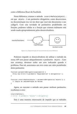 como a biblioteca React do Facebook.
Nesta biblioteca, criamos o método inserirNaTela(objeto) ,
em que objeto é um parâmetro obrigatório, como descrevemos
na documentação (ou vai me dizer que você não documenta o seu
código?). Com esta novidade de parâmetros predefinidos em
funções, podemos validar se a função que criamos realmente está
sendo usada apropriadamente pelos desenvolvedores.
Figura 12.1: Representação do funcionamento da nossa biblioteca
Podemos impedir os desenvolvedores de utilizar o método da
nossa API sem passar adequadamente o parâmetro objeto . Caso
isso aconteça, devemos exibir um erro indicando quando é
problema. Para tal, associamos um erro como um valor predefinido
deste parâmetro:
function parametroObrigatorio(parametro) {
throw new Error(`O parâmetro "${parametro}" é obrigatório!`);
}
function inserirNaTela(objeto = parametroObrigatorio('objeto')) {
// lógica de implementação do método
}
Agora, ao executar o método sem passar nenhum parâmetro,
recebemos o erro:
inserirNaTela();
// Error: O parâmetro "objeto" é obrigatório!
Esta é uma maneira interessante de impedir que os métodos
12.6 TORNANDO PARÂMETROS OBRIGATÓRIOS 97
 