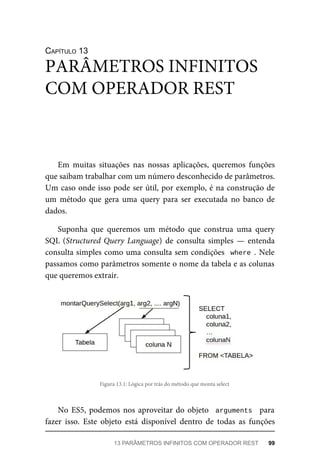 CAPÍTULO 13
Em muitas situações nas nossas aplicações, queremos funções
que saibam trabalhar com um número desconhecido de parâmetros.
Um caso onde isso pode ser útil, por exemplo, é na construção de
um método que gera uma query para ser executada no banco de
dados.
Suponha que queremos um método que construa uma query
SQL (Structured Query Language) de consulta simples — entenda
consulta simples como uma consulta sem condições where . Nele
passamos como parâmetros somente o nome da tabela e as colunas
que queremos extrair.
Figura 13.1: Lógica por trás do método que monta select
No ES5, podemos nos aproveitar do objeto arguments para
fazer isso. Este objeto está disponível dentro de todas as funções
PARÂMETROS INFINITOS
COM OPERADOR REST
13 PARÂMETROS INFINITOS COM OPERADOR REST 99
 