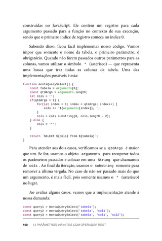 construídas no JavaScript. Ele contém um registro para cada
argumento passado para a função no contexto de sua execução,
sendo que o primeiro índice de registro começa no índice 0.
Sabendo disso, ficou fácil implementar nosso código. Vamos
impor que somente o nome da tabela, o primeiro parâmetro, é
obrigatório. Quando não forem passados outros parâmetros para as
colunas, vamos utilizar o símbolo * (asterisco) — que representa
uma busca que traz todas as colunas da tabela. Uma das
implementações possíveis é esta:
function montaQuerySelect() {
const tabela = arguments[0];
const qtdArgs = arguments.length;
let cols = '';
if(qtdArgs > 1) {
for(let index = 1; index < qtdArgs; index++) {
cols += `${arguments[index]}, `;
}
cols = cols.substring(0, cols.length - 2);
} else {
cols = '*';
}
return `SELECT ${cols} from ${tabela}`;
}
Para atender aos dois casos, verificamos se a qtdArgs é maior
que um. Se for, usamos o objeto arguments para recuperar todos
os parâmetros passados e colocar em uma String que chamamos
de cols . Ao final da iteração, usamos o substring somente para
remover a última vírgula. No caso de não ser passado mais do que
um argumento, é mais fácil, pois somente usamos o * (asterisco)
no lugar.
Ao avaliar alguns casos, vemos que a implementação atende à
nossa demanda:
const query1 = montaQuerySelect('tabela');
const query2 = montaQuerySelect('tabela', 'col1');
const query3 = montaQuerySelect('tabela', 'col1', 'col2');
100 13 PARÂMETROS INFINITOS COM OPERADOR REST
 