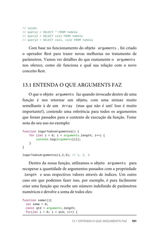 // saída:
// query1 > SELECT * FROM tabela
// query2 > SELECT col1 FROM tabela
// query3 > SELECT col1, col2 FROM tabela
Com base no funcionamento do objeto arguments , foi criado
o operador Rest para trazer novas melhorias no tratamento de
parâmetros. Vamos ver detalhes do que exatamente o arguments
nos oferece, como ele funciona e qual sua relação com o novo
conceito Rest.
O que o objeto arguments faz quando invocado dentro de uma
função é nos retornar um objeto, com uma sintaxe muito
semelhante à de um Array (mas que não é um! Isso é muito
importante!), contendo uma referência para todos os argumentos
que foram passados para o contexto de execução da função. Tome
nota do seu uso no exemplo:
function logarTodosArgumentos() {
for (let i = 0; i < arguments.length; i++) {
console.log(arguments[i]);
}
}
logarTodosArgumentos(1,2,3); // 1, 2, 3
Dentro da nossa função, utilizamos o objeto arguments para
recuperar a quantidade de argumentos passados com a propriedade
length e seus respectivos valores através de índices. Um outro
caso em que podemos fazer isso, por exemplo, é para facilmente
criar uma função que recebe um número indefinido de parâmetros
numéricos e devolve a soma de todos eles:
function somar(){
let soma = 0;
const qtd = arguments.length;
for(let i = 0; i < qtd; i++) {
13.1 ENTENDA O QUE ARGUMENTS FAZ
13.1 ENTENDA O QUE ARGUMENTS FAZ 101
 