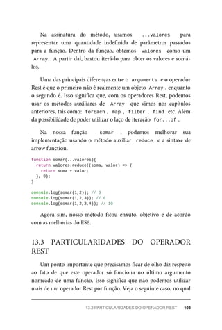 Na assinatura do método, usamos ...valores para
representar uma quantidade indefinida de parâmetros passados
para a função. Dentro da função, obtemos valores como um
Array . A partir daí, bastou iterá-lo para obter os valores e somá-
los.
Uma das principais diferenças entre o arguments e o operador
Rest é que o primeiro não é realmente um objeto Array , enquanto
o segundo é. Isso significa que, com os operadores Rest, podemos
usar os métodos auxiliares de Array que vimos nos capítulos
anteriores, tais como: forEach , map , filter , find etc. Além
da possibilidade de poder utilizar o laço de iteração for...of .
Na nossa função somar , podemos melhorar sua
implementação usando o método auxiliar reduce e a sintaxe de
arrow function.
function somar(...valores){
return valores.reduce((soma, valor) => {
return soma + valor;
}, 0);
}
console.log(somar(1,2)); // 3
console.log(somar(1,2,3)); // 6
console.log(somar(1,2,3,4)); // 10
Agora sim, nosso método ficou enxuto, objetivo e de acordo
com as melhorias do ES6.
Um ponto importante que precisamos ficar de olho diz respeito
ao fato de que este operador só funciona no último argumento
nomeado de uma função. Isso significa que não podemos utilizar
mais de um operador Rest por função. Veja o seguinte caso, no qual
13.3 PARTICULARIDADES DO OPERADOR
REST
13.3 PARTICULARIDADES DO OPERADOR REST 103
 