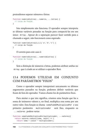 pretendemos separar números e letras:
function numerosELetras(...numeros, ...letras) {
// corpo da função
}
Isto simplesmente não funciona. O operador sempre interpreta
as últimas variáveis passadas na função para compactá-las em um
único Array . Apesar de a separação parecer fazer sentido para a
chamada a seguir, não funcionará como esperado.
function numerosELetras(1,2,3,'a','b','c') {
// corpo da função
}
O correto para este caso é:
function numerosELetras(...numerosELetras) {
// corpo da função
}
Sem a distinção de números e letras, podemos atribuir ambas no
Array que é criado ao se utilizar o operador Rest.
Como o operador sempre interpretará unicamente os últimos
argumentos passados na função, podemos definir variáveis que
ficam de fora do operador. Vamos chamá-los de parâmetros fixos.
Para atestar o que isto significa, criamos uma função que faz a
soma de inúmeros valores e, no final, multiplica essa soma por um
outro valor. Esta função se chama somaTudoEMultiplicaPor e seu
primeiro parâmetro multiplicador será fixo, enquanto os
...valores podem variar.
function somaTudoEMultiplicaPor(multiplicador, ...valores){
return valores.reduce((soma, valor) => {
return soma + (valor * multiplicador);
13.4 PODEMOS UTILIZAR EM CONJUNTO
COM PARÂMETROS “FIXOS”
104 13.4 PODEMOS UTILIZAR EM CONJUNTO COM PARÂMETROS “FIXOS”
 