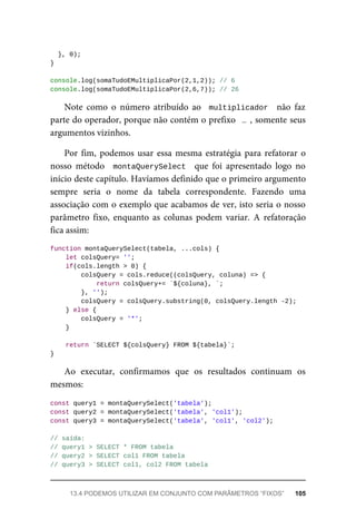 }, 0);
}
console.log(somaTudoEMultiplicaPor(2,1,2)); // 6
console.log(somaTudoEMultiplicaPor(2,6,7)); // 26
Note como o número atribuído ao multiplicador não faz
parte do operador, porque não contém o prefixo … , somente seus
argumentos vizinhos.
Por fim, podemos usar essa mesma estratégia para refatorar o
nosso método montaQuerySelect que foi apresentado logo no
início deste capítulo. Havíamos definido que o primeiro argumento
sempre seria o nome da tabela correspondente. Fazendo uma
associação com o exemplo que acabamos de ver, isto seria o nosso
parâmetro fixo, enquanto as colunas podem variar. A refatoração
fica assim:
function montaQuerySelect(tabela, ...cols) {
let colsQuery= '';
if(cols.length > 0) {
colsQuery = cols.reduce((colsQuery, coluna) => {
return colsQuery+= `${coluna}, `;
}, '');
colsQuery = colsQuery.substring(0, colsQuery.length -2);
} else {
colsQuery = '*';
}
return `SELECT ${colsQuery} FROM ${tabela}`;
}
Ao executar, confirmamos que os resultados continuam os
mesmos:
const query1 = montaQuerySelect('tabela');
const query2 = montaQuerySelect('tabela', 'col1');
const query3 = montaQuerySelect('tabela', 'col1', 'col2');
// saída:
// query1 > SELECT * FROM tabela
// query2 > SELECT col1 FROM tabela
// query3 > SELECT col1, col2 FROM tabela
13.4 PODEMOS UTILIZAR EM CONJUNTO COM PARÂMETROS “FIXOS” 105
 
