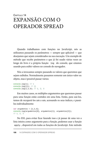 CAPÍTULO 14
Quando trabalhamos com funções no JavaScript, nós as
utilizamos passando os parâmetros — sempre que aplicável — que
desejamos que sejam considerados na sua execução. Um exemplo de
método que recebe parâmetros e que já foi usado várias vezes ao
longo do livro é a própria função log do console, que estamos
usando para exibir valores no console do navegador.
Nós a invocamos sempre passando os valores que queremos que
sejam exibidos. Normalmente passamos somente um único valor ou
objeto, mas é possível passar vários:
console.log(1); // 1
console.log({}); // {}
console.log(1,2,3); // 1, 2, 3
Em muitos casos, os múltiplos argumentos que queremos passar
para uma função estão contidos em uma lista. Então, para usá-los,
temos de recuperá-los um a um, acessando os seus índices, e passá-
los individualmente:
var argumentos = [1,2,3];
console.log(argumentos[0], argumentos[1], argumentos[2]);
// 1, 2, 3
No ES5, para evitar ficar fazendo isso e já passar de uma vez a
lista inteira como argumento para a função, podemos usar a função
apply , disponível em todas as funções do JavaScript. Este método
EXPANSÃO COM O
OPERADOR SPREAD
106 14 EXPANSÃO COM O OPERADOR SPREAD
 
