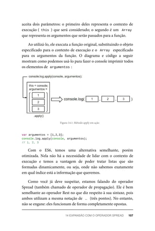 aceita dois parâmetros: o primeiro deles representa o contexto de
execução ( this ) que será considerado; o segundo é um Array
que representa os argumentos que serão passados para a função.
Ao utilizá-lo, ele executa a função original, substituindo o objeto
especificado para o contexto de execução e o Array especificado
para os argumentos da função. O diagrama e código a seguir
mostram como podemos usá-lo para fazer o console imprimir todos
os elementos de argumentos :
Figura 14.1: Método apply em ação
var argumentos = [1,2,3];
console.log.apply(console, argumentos);
// 1, 2, 3
Com o ES6, temos uma alternativa semelhante, porém
otimizada. Nela não há a necessidade de lidar com o contexto de
execução e temos a vantagem de poder tratar listas que são
formadas dinamicamente, ou seja, onde não sabemos exatamente
em qual índice está a informação que queremos.
Como você já deve suspeitar, estamos falando do operador
Spread (também chamado de operador de propagação). Ele é bem
semelhante ao operador Rest no que diz respeito à sua sintaxe, pois
ambos utilizam a mesma notação de … (três pontos). No entanto,
não se engane: eles funcionam de forma completamente opostas.
14 EXPANSÃO COM O OPERADOR SPREAD 107
 
