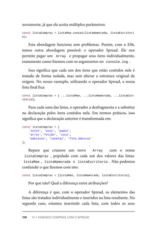 novamente, já que ela aceita múltiplos parâmetros:
const listaCompras = listaMae.concat(listaNamorada, listaEscritori
o);
Esta abordagem funciona sem problemas. Porém, com o ES6,
temos outra abordagem possível: o operador Spread. Ele nos
permite pegar um Array e propagar seus itens individualmente,
exatamente como fizemos com os argumentos no console.log .
Isso significa que cada um dos itens que estão contidos nele é
tratado de forma isolada, mas sem alterar a estrutura original da
origem. No nosso exemplo, utilizando o operador Spread, a nossa
lista final fica:
const listaCompras = [ ...listaMae, ...listaNamorada, ...listaEscr
itorio];
Para cada uma das listas, o operador a desfragmenta e a substitui
na declaração pelos itens contidos nela. Em termos práticos, isso
significa que a declaração anterior é transformada em:
const listaCompras = [
'leite', 'ovos', 'papel',
'arroz','feijão', 'suco',
'adesivos', 'canetas', 'fita adesiva'
];
Repare que criamos um novo Array com o nome
listaCompras , populado com cada um dos valores das listas:
listaMae , listaNamorada e listaEscritorio . Não podemos
confundir o que fizemos com isto:
const listaCompras = [listaMae, listaNamorada, listaEscritorio];
Por que não? Qual a diferença entre atribuições?
A diferença é que, com o operador Spread, os elementos das
listas são tratados individualmente e inseridos na lista resultante. No
segundo caso, estamos inserindo cada lista, com todos os seus
110 14.1 FAZENDO COMPRAS COM O SPREAD
 