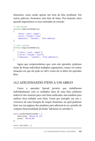 elementos, como sendo apenas um item da lista resultante. Em
outras palavras, formamos uma lista de listas. Fica bastante claro
quando imprimimos os seus conteúdos no console:
// com spread
console.log(listaCompras);
[
'leite','ovos','papel',
'arroz','feijão','suco'
'adesivos', 'canetas', 'fita adesiva'
]
// sem o spread
console.log(listaCompras);
[
['leite','ovos','papel'],
['arroz','feijão','suco'],
['adesivos', 'canetas', 'fita adesiva'],
]
Agora que compreendemos que, com este operador, podemos
tratar de forma individual múltiplos argumentos, vamos ver outras
situações em que ele pode ser útil e como ele se difere do operador
Rest.
Como o operador Spread permite que trabalhemos
individualmente com os múltiplos itens de uma lista, podemos
utilizá-lo não somente para criar listas unificadas, mas também para
unificar itens isolados com listas. Como por exemplo, em um e-
commerce de uma franquia de roupas femininas, no qual podemos
fazer uso nas páginas dos produtos para adicioná-lo no carrinho de
compras (funcionalidade do botão "adicionar ao carrinho"):
const produtoSelecionado = {
descricao: 'Blusa de Lã',
preco: 'R$ 59,90'
};
const carrinho = [
14.2 ADICIONANDO ITENS A UM ARRAY
14.2 ADICIONANDO ITENS A UM ARRAY 111
 