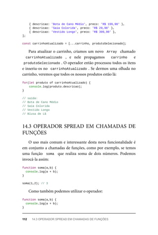 { descricao: 'Bota de Cano Médio', preco: 'R$ 199,90' },
{ descricao: 'Saia Colorida', preco: 'R$ 29,90' },
{ descricao: 'Vestido Longo', preco: 'R$ 399,90' },
];
const carrinhoAtualizado = [...carrinho, produtoSelecionado];
Para atualizar o carrinho, criamos um novo Array chamado
carrinhoAtualizado , e nele propagamos carrinho e
produtoSelecionado . O operador então processou todos os itens
e inseriu-os no carrinhoAtualizado . Se dermos uma olhada no
carrinho, veremos que todos os nossos produtos estão lá:
for(let produto of carrinhoAtualizado) {
console.log(produto.descricao);
}
// saída:
// Bota de Cano Médio
// Saia Colorida
// Vestido Longo
// Blusa de Lã
O uso mais comum e interessante desta nova funcionalidade é
em conjunto a chamadas de funções, como por exemplo, se temos
uma função soma que realiza soma de dois números. Podemos
invocá-la assim:
function soma(a,b) {
console.log(a + b);
}
soma(1,2); // 3
Como também podemos utilizar o operador:
function soma(a,b) {
console.log(a + b);
}
14.3 OPERADOR SPREAD EM CHAMADAS DE
FUNÇÕES
112 14.3 OPERADOR SPREAD EM CHAMADAS DE FUNÇÕES
 