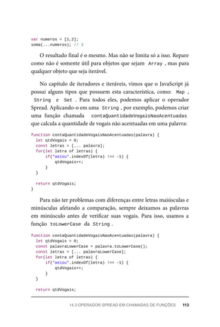 var numeros = [1,2];
soma(...numeros); // 3
O resultado final é o mesmo. Mas não se limita só a isso. Repare
como não é somente útil para objetos que sejam Array , mas para
qualquer objeto que seja iterável.
No capítulo de iteradores e iteráveis, vimos que o JavaScript já
possui alguns tipos que possuem esta característica, como: Map ,
String e Set . Para todos eles, podemos aplicar o operador
Spread. Aplicando-o em uma String , por exemplo, podemos criar
uma função chamada contaQuantidadeVogaisNaoAcentuadas
que calcula a quantidade de vogais não acentuadas em uma palavra:
function contaQuantidadeVogaisNaoAcentuadas(palavra) {
let qtdVogais = 0;
const letras = [... palavra];
for(let letra of letras) {
if("aeiou".indexOf(letra) !== -1) {
qtdVogais++;
}
}
return qtdVogais;
}
Para não ter problemas com diferenças entre letras maiúsculas e
minúsculas afetando a comparação, sempre deixamos as palavras
em minúsculo antes de verificar suas vogais. Para isso, usamos a
função toLowerCase da String .
function contaQuantidadeVogaisNaoAcentuadas(palavra) {
let qtdVogais = 0;
const palavraLowerCase = palavra.toLowerCase();
const letras = [... palavraLowerCase];
for(let letra of letras) {
if("aeiou".indexOf(letra) !== -1) {
qtdVogais++;
}
}
return qtdVogais;
14.3 OPERADOR SPREAD EM CHAMADAS DE FUNÇÕES 113
 