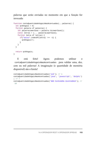 palavras que serão enviadas no momento em que a função for
invocada:
function contaQuantidadeVogaisNaoAcentuadas(...palavras) {
let qtdVogais = 0;
for(let palavra of palavras) {
let palavraLowerCase = palavra.toLowerCase();
const letras = [... palavraLowerCase];
for(let letra of letras) {
if("aeiou".indexOf(letra) !== -1) {
qtdVogais++;
}
}
}
return qtdVogais;
}
E está feito! Agora podemos utilizar o
contaQuantidadeVogaisNaoAcentuadas para validar uma, dez,
cem ou mil palavras! A imaginação (e quantidade de memória
disponível) são o limite!
contaQuantidadeVogaisNaoAcentuadas('es6'); // 1
contaQuantidadeVogaisNaoAcentuadas('java', 'javascript', 'delphi')
; // 7
contaQuantidadeVogaisNaoAcentuadas('NãO ConSideRa AcentUADoS'); //
10
14.4 OPERADOR REST X OPERADOR SPREAD 115
 