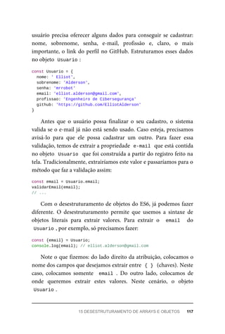 usuário precisa oferecer alguns dados para conseguir se cadastrar:
nome, sobrenome, senha, e-mail, profissão e, claro, o mais
importante, o link do perfil no GitHub. Estruturamos esses dados
no objeto Usuario :
const Usuario = {
nome: ' Elliot',
sobrenome: 'Alderson',
senha: 'mrrobot'
email: 'elliot.alderson@gmail.com',
profissao: 'Engenheiro de Cibersegurança'
github: 'https://github.com/ElliotAlderson'
}
Antes que o usuário possa finalizar o seu cadastro, o sistema
valida se o e-mail já não está sendo usado. Caso esteja, precisamos
avisá-lo para que ele possa cadastrar um outro. Para fazer essa
validação, temos de extrair a propriedade e-mail que está contida
no objeto Usuario que foi construída a partir do registro feito na
tela. Tradicionalmente, extrairíamos este valor e passaríamos para o
método que faz a validação assim:
const email = Usuario.email;
validarEmail(email);
// ...
Com o desestruturamento de objetos do ES6, já podemos fazer
diferente. O desestruturamento permite que usemos a sintaxe de
objetos literais para extrair valores. Para extrair o email do
Usuario , por exemplo, só precisamos fazer:
const {email} = Usuario;
console.log(email); // elliot.alderson@gmail.com
Note o que fizemos: do lado direito da atribuição, colocamos o
nome dos campos que desejamos extrair entre { } (chaves). Neste
caso, colocamos somente email . Do outro lado, colocamos de
onde queremos extrair estes valores. Neste cenário, o objeto
Usuario .
15 DESESTRUTURAMENTO DE ARRAYS E OBJETOS 117
 