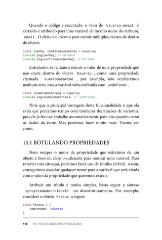 Quando o código é executado, o valor de Usuario.email é
extraído e atribuído para uma variável de mesmo nome do atributo,
email . O efeito é o mesmo para extrair múltiplos valores de dentro
do objeto:
const {senha, confirmacaoSenha} = Usuario;
console.log(senha); // mrrobot
console.log(confirmacaoSenha); // mrrobot
Entretanto, se tentamos extrair o valor de uma propriedade que
não existe dentro do objeto Usuario , como uma propriedade
chamada numeroDoCartao , por exemplo, não receberemos
nenhum erro, mas a variável volta atribuída com undefined .
const {numeroDoCartao} = Usuario;
console.log(numeroDoCartao); // undefined
Note que a principal vantagem desta funcionalidade é que ela
evita que percamos tempo com inúmeras declarações de variáveis,
pois ela já faz esse trabalho automaticamente para nós quando extrai
os dados da fonte. Mas podemos fazer muito mais. Vamos ver
como.
Nem sempre o nome da propriedade que extraímos de um
objeto é bom ou claro o suficiente para nomear uma variável. Para
reverter esta situação, podemos fazer uso de rótulos (labels). Assim,
conseguimos associar qualquer nome para a variável que será criada
com o valor da propriedade que queremos extrair.
Atribuir um rótulo é muito simples, basta seguir a sintaxe
<propriedade>:<label> no desestruturamento. Por exemplo,
considere o objeto Pessoa a seguir:
const Pessoa = {
sobrenome: 'Alberto'
}
15.1 ROTULANDO PROPRIEDADES
118 15.1 ROTULANDO PROPRIEDADES
 