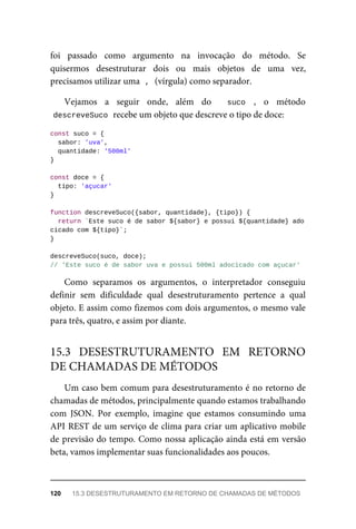 foi passado como argumento na invocação do método. Se
quisermos desestruturar dois ou mais objetos de uma vez,
precisamos utilizar uma , (vírgula) como separador.
Vejamos a seguir onde, além do suco , o método
descreveSuco recebe um objeto que descreve o tipo de doce:
const suco = {
sabor: 'uva',
quantidade: '500ml'
}
const doce = {
tipo: 'açucar'
}
function descreveSuco({sabor, quantidade}, {tipo}) {
return `Este suco é de sabor ${sabor} e possui ${quantidade} ado
cicado com ${tipo}`;
}
descreveSuco(suco, doce);
// 'Este suco é de sabor uva e possui 500ml adocicado com açucar'
Como separamos os argumentos, o interpretador conseguiu
definir sem dificuldade qual desestruturamento pertence a qual
objeto. E assim como fizemos com dois argumentos, o mesmo vale
para três, quatro, e assim por diante.
Um caso bem comum para desestruturamento é no retorno de
chamadas de métodos, principalmente quando estamos trabalhando
com JSON. Por exemplo, imagine que estamos consumindo uma
API REST de um serviço de clima para criar um aplicativo mobile
de previsão do tempo. Como nossa aplicação ainda está em versão
beta, vamos implementar suas funcionalidades aos poucos.
15.3 DESESTRUTURAMENTO EM RETORNO
DE CHAMADAS DE MÉTODOS
120 15.3 DESESTRUTURAMENTO EM RETORNO DE CHAMADAS DE MÉTODOS
 