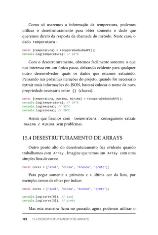 Como só usaremos a informação da temperatura, podemos
utilizar o desestruturamento para obter somente o dado que
queremos direto da resposta da chamada do método. Neste caso, o
dado temperatura :
const {temperatura} = recuperaDadosDaAPI();
console.log(temperatura); // 24ºC
Com o desestruturamento, obtemos facilmente somente o que
nos interessa em um único passo, deixando evidente para qualquer
outro desenvolvedor quais os dados que estamos extraindo.
Pensando nas próximas iterações do projeto, quando for necessário
extrair mais informações do JSON, bastará colocar o nome da nova
propriedade necessária entre {} (chaves).
const {temperatura, maxima, minima} = recuperaDadosDaAPI();
console.log(temperatura); // 24ºC
console.log(maxima); // 32ºC
console.log(minima); // 20ºC
Assim que fizemos com temperatura , conseguimos extrair
maxima e minima sem problemas.
Outro ponto alto do desestruturamento fica evidente quando
trabalhamos com Array . Imagine que temos um Array com uma
simples lista de cores:
const cores = ['azul', 'cinza', 'branco', 'preto'];
Para pegar somente a primeira e a última cor da lista, por
exemplo, temos de obter por índice:
const cores = ['azul', 'cinza', 'branco', 'preto'];
console.log(cores[0]); // azul
console.log(cores[3]); // preto
Mas esta maneira ficou no passado, agora podemos utilizar o
15.4 DESESTRUTURAMENTO DE ARRAYS
122 15.4 DESESTRUTURAMENTO DE ARRAYS
 
