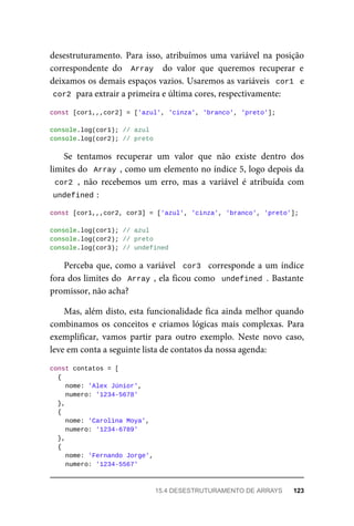 desestruturamento. Para isso, atribuímos uma variável na posição
correspondente do Array do valor que queremos recuperar e
deixamos os demais espaços vazios. Usaremos as variáveis cor1 e
cor2 para extrair a primeira e última cores, respectivamente:
const [cor1,,,cor2] = ['azul', 'cinza', 'branco', 'preto'];
console.log(cor1); // azul
console.log(cor2); // preto
Se tentamos recuperar um valor que não existe dentro dos
limites do Array , como um elemento no índice 5, logo depois da
cor2 , não recebemos um erro, mas a variável é atribuída com
undefined :
const [cor1,,,cor2, cor3] = ['azul', 'cinza', 'branco', 'preto'];
console.log(cor1); // azul
console.log(cor2); // preto
console.log(cor3); // undefined
Perceba que, como a variável cor3 corresponde a um índice
fora dos limites do Array , ela ficou como undefined . Bastante
promissor, não acha?
Mas, além disto, esta funcionalidade fica ainda melhor quando
combinamos os conceitos e criamos lógicas mais complexas. Para
exemplificar, vamos partir para outro exemplo. Neste novo caso,
leve em conta a seguinte lista de contatos da nossa agenda:
const contatos = [
{
nome: 'Alex Júnior',
numero: '1234-5678'
},
{
nome: 'Carolina Moya',
numero: '1234-6789'
},
{
nome: 'Fernando Jorge',
numero: '1234-5567'
15.4 DESESTRUTURAMENTO DE ARRAYS 123
 