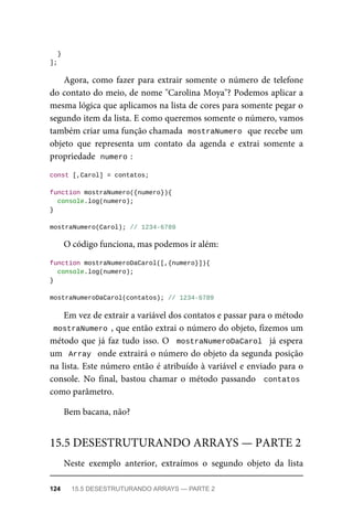 }
];
Agora, como fazer para extrair somente o número de telefone
do contato do meio, de nome "Carolina Moya"? Podemos aplicar a
mesma lógica que aplicamos na lista de cores para somente pegar o
segundo item da lista. E como queremos somente o número, vamos
também criar uma função chamada mostraNumero que recebe um
objeto que representa um contato da agenda e extrai somente a
propriedade numero :
const [,Carol] = contatos;
function mostraNumero({numero}){
console.log(numero);
}
mostraNumero(Carol); // 1234-6789
O código funciona, mas podemos ir além:
function mostraNumeroDaCarol([,{numero}]){
console.log(numero);
}
mostraNumeroDaCarol(contatos); // 1234-6789
Em vez de extrair a variável dos contatos e passar para o método
mostraNumero , que então extrai o número do objeto, fizemos um
método que já faz tudo isso. O mostraNumeroDaCarol já espera
um Array onde extrairá o número do objeto da segunda posição
na lista. Este número então é atribuído à variável e enviado para o
console. No final, bastou chamar o método passando contatos
como parâmetro.
Bem bacana, não?
Neste exemplo anterior, extraímos o segundo objeto da lista
15.5 DESESTRUTURANDO ARRAYS — PARTE 2
124 15.5 DESESTRUTURANDO ARRAYS — PARTE 2
 