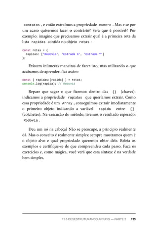contatos , e então extraímos a propriedade numero . Mas e se por
um acaso quisermos fazer o contrário? Será que é possível? Por
exemplo: imagine que precisamos extrair qual é a primeira rota da
lista rapidas contida no objeto rotas :
const rotas = {
rapidas: ['Rodovia', 'Estrada X', 'Estrada Y']
};
Existem inúmeras maneiras de fazer isto, mas utilizando o que
acabamos de aprender, fica assim:
const { rapidas:[rapida] } = rotas;
console.log(rapida); // Rodovia
Repare que sagaz o que fizemos: dentro das {} (chaves),
indicamos a propriedade rapidas que queríamos extrair. Como
essa propriedade é um Array , conseguimos extrair imediatamente
o primeiro objeto indicando a variável rapida entre []
(colchetes). Na execução do método, tivemos o resultado esperado:
Rodovia .
Deu um nó na cabeça? Não se preocupe, a princípio realmente
dá. Mas o conceito é realmente simples: sempre mostramos quem é
o objeto alvo e qual propriedade queremos obter dele. Releia os
exemplos e certifique-se de que compreendeu cada passo. Faça os
exercícios e, como mágica, você verá que esta sintaxe é na verdade
bem simples.
15.5 DESESTRUTURANDO ARRAYS — PARTE 2 125
 