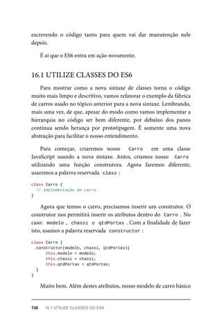 escrevendo o código tanto para quem vai dar manutenção nele
depois.
É aí que o ES6 entra em ação novamente.
Para mostrar como a nova sintaxe de classes torna o código
muito mais limpo e descritivo, vamos refatorar o exemplo da fábrica
de carros usado no tópico anterior para a nova sintaxe. Lembrando,
mais uma vez, de que, apesar do modo como vamos implementar a
hierarquia no código ser bem diferente, por debaixo dos panos
continua sendo herança por prototipagem. É somente uma nova
abstração para facilitar o nosso entendimento.
Para começar, criaremos nosso Carro em uma classe
JavaScript usando a nova sintaxe. Antes, criamos nosso Carro
utilizando uma função construtora. Agora faremos diferente,
usaremos a palavra reservada class :
class Carro {
// implementação do carro
}
Agora que temos o carro, precisamos inserir um construtor. O
construtor nos permitirá inserir os atributos dentro do Carro . No
caso: modelo , chassi e qtdPortas . Com a finalidade de fazer
isto, usamos a palavra reservada constructor :
class Carro {
constructor(modelo, chassi, qtdPortas){
this.modelo = modelo;
this.chassi = chassi;
this.qtdPortas = qtdPortas;
}
}
Muito bem. Além destes atributos, nosso modelo de carro básico
16.1 UTILIZE CLASSES DO ES6
130 16.1 UTILIZE CLASSES DO ES6
 