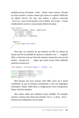 também precisa da função andar . Então, vamos inserir a função
na classe usando a mesma sintaxe que vimos no capítulo Melhorias
em objetos literais. Ou seja, sem utilizar a palavra reservada
function , nem os dois pontos, nem o objeto prototype . Vamos
simplesmente escrever a nossa função dentro da classe:
class Carro {
constructor(modelo, chassi, qtdPortas){
this.modelo = modelo;
this.chassi = chassi;
this.qtdPortas = qtdPortas;
}
andar() {
console.log("vrum vrum");
}
}
Note que, ao contrário do que fizemos no ES5, na sintaxe de
classes não há necessidade de separar os métodos com , (vírgula).
Aliás, se fizermos isso por força do costume, tomaremos um erro de
sintaxe Unexpected , . Agora que temos nossa classe definida,
podemos instanciá-la:
const basico = new Carro('Básico', '123123', 2);
console.log(basico.modelo); // Básico
console.log(basico.chassi); // 123123
console.log(basico.qtdPortas); // 2
basico.andar(); // vrum vrum
Bem bacana esta nova sintaxe, não? Olhe como ela é muito
semelhante ao que já estamos acostumados a usar em linguagens
orientadas a objeto. Além disso, o código parece mais transparente,
limpo e fácil de entender.
Mas calma, ainda não acabamos nosso trabalho. No exemplo
anterior, criamos uma classe que estendia Carro , a classe Sonix .
Faremos isso utilizando a nova sintaxe.
16.1 UTILIZE CLASSES DO ES6 131
 