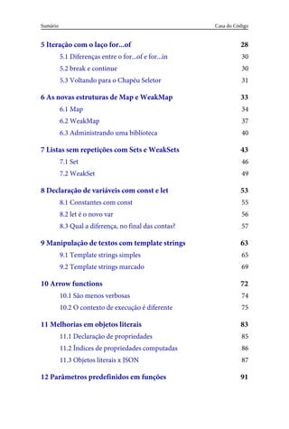 28
30
30
31
33
34
37
40
43
46
49
53
55
56
57
63
65
69
72
74
75
83
85
86
87
91
5 Iteração com o laço for...of
5.1 Diferenças entre o for...of e for...in
5.2 break e continue
5.3 Voltando para o Chapéu Seletor
6 As novas estruturas de Map e WeakMap
6.1 Map
6.2 WeakMap
6.3 Administrando uma biblioteca
7 Listas sem repetições com Sets e WeakSets
7.1 Set
7.2 WeakSet
8 Declaração de variáveis com const e let
8.1 Constantes com const
8.2 let é o novo var
8.3 Qual a diferença, no final das contas?
9 Manipulação de textos com template strings
9.1 Template strings simples
9.2 Template strings marcado
10 Arrow functions
10.1 São menos verbosas
10.2 O contexto de execução é diferente
11 Melhorias em objetos literais
11.1 Declaração de propriedades
11.2 Índices de propriedades computadas
11.3 Objetos literais x JSON
12 Parâmetros predefinidos em funções
Casa do Código
Sumário
 