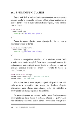 Como você já deve ter imaginado, para estendermos uma classe,
usamos a palavra reservada extends . Para iniciar, declaramos a
classe Sonix com as suas características próprias, como fizemos
com Carro :
class Sonix {
abrirTetoSolar() {
console.log('abrindo teto solar');
}
}
Agora, tornamos Sonix uma extensão de Carro com a
palavra reservada extends :
class Sonix extends Carro {
abrirTetoSolar() {
console.log('abrindo teto solar');
}
}
Pronto! Já conseguimos estender Carro na classe Sonix . Não
acredita em como foi simples? Então tire a prova você mesmo. Ao
instanciarmos um objeto da classe Sonix , podemos ver que ele
consegue executar os métodos andar — provida de Carro e
abrirTetoSolar .
const sonix = new Sonix();
sonata.abrirTetoSolar(); // abrindo teto solar
sonata.andar(); // vrum vrum
Mas como você já deve suspeitar, apesar de parecer que está
tudo certo, é necessário estar atento aos detalhes. Quando
estendemos uma classe, emprestamos todos os métodos e
propriedades da classe pai para as classes filhas.
No exemplo, apesar do método andar estar funcionando, as
propriedades da classe Carro ( modelo , chassi e qtdPortas )
não estão funcionando na classe Sonix . Precisamos corrigir isso.
16.2 ESTENDENDO CLASSES
132 16.2 ESTENDENDO CLASSES
 