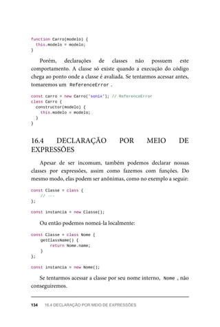 function Carro(modelo) {
this.modelo = modelo;
}
Porém, declarações de classes não possuem este
comportamento. A classe só existe quando a execução do código
chega ao ponto onde a classe é avaliada. Se tentarmos acessar antes,
tomaremos um ReferenceError .
const carro = new Carro('sonix'); // ReferenceError
class Carro {
constructor(modelo) {
this.modelo = modelo;
}
}
Apesar de ser incomum, também podemos declarar nossas
classes por expressões, assim como fazemos com funções. Do
mesmo modo, elas podem ser anônimas, como no exemplo a seguir:
const Classe = class {
// ···
};
const instancia = new Classe();
Ou então podemos nomeá-la localmente:
const Classe = class Nome {
getClassName() {
return Nome.name;
}
};
const instancia = new Nome();
Se tentarmos acessar a classe por seu nome interno, Nome , não
conseguiremos.
16.4 DECLARAÇÃO POR MEIO DE
EXPRESSÕES
134 16.4 DECLARAÇÃO POR MEIO DE EXPRESSÕES
 