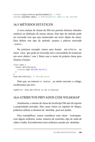 console.log(instancia.getClassName()); // Nome
console.log(Nome.name); // ReferenceError: Nome is not defined
A nova sintaxe de classes do ES6 nos permite declarar métodos
estáticos na definição de nossas classes. Este tipo de método pode
ser invocado sem que seja instanciado um novo objeto da classe.
Para definir este tipo de método, usamos a palavra reservada
static .
No próximo exemplo, temos uma função abrirPorta na
classe Casa que pode ser invocada sem a necessidade de instanciar
um novo objeto ( new ). Basta usar o nome da própria classe para
chamar a função.
class Casa {
static abrirPorta(){
console.log('abrindo porta');
}
}
Casa.abrirPorta(); // abrindo porta
Note que, ao remover o static , ao tentar executar o código,
receberemos um erro.
TypeError: Casa.abrirPorta is not a function
Atualmente, a sintaxe de classe do JavaScript ES6 não dá suporte
a propriedades privadas. Mas como vimos no capítulo de Mapas,
podemos utilizar a estrutura de WeakMap para nos ajudar.
Para exemplificar, vamos considerar uma classe Videogame
com alguns atributos: nome, número de controles, tipo de saída de
vídeo e mídia. Esconderemos estes atributos usando um WeakMap .
16.5 MÉTODOS ESTÁTICOS
16.6 ATRIBUTOS PRIVADOS COM WEAKMAP
16.5 MÉTODOS ESTÁTICOS 135
 