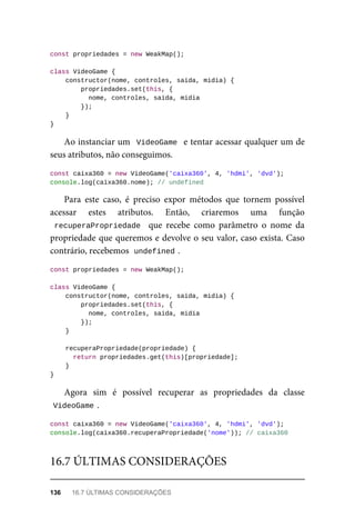 const propriedades = new WeakMap();
class VideoGame {
constructor(nome, controles, saida, midia) {
propriedades.set(this, {
nome, controles, saida, midia
});
}
}
Ao instanciar um VideoGame e tentar acessar qualquer um de
seus atributos, não conseguimos.
const caixa360 = new VideoGame('caixa360', 4, 'hdmi', 'dvd');
console.log(caixa360.nome); // undefined
Para este caso, é preciso expor métodos que tornem possível
acessar estes atributos. Então, criaremos uma função
recuperaPropriedade que recebe como parâmetro o nome da
propriedade que queremos e devolve o seu valor, caso exista. Caso
contrário, recebemos undefined .
const propriedades = new WeakMap();
class VideoGame {
constructor(nome, controles, saida, midia) {
propriedades.set(this, {
nome, controles, saida, midia
});
}
recuperaPropriedade(propriedade) {
return propriedades.get(this)[propriedade];
}
}
Agora sim é possível recuperar as propriedades da classe
VideoGame .
const caixa360 = new VideoGame('caixa360', 4, 'hdmi', 'dvd');
console.log(caixa360.recuperaPropriedade('nome')); // caixa360
16.7 ÚLTIMAS CONSIDERAÇÕES
136 16.7 ÚLTIMAS CONSIDERAÇÕES
 
