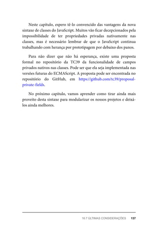 Neste capítulo, espero tê-lo convencido das vantagens da nova
sintaxe de classes do JavaScript. Muitos vão ficar decepcionados pela
impossibilidade de ter propriedades privadas nativamente nas
classes, mas é necessário lembrar de que o JavaScript continua
trabalhando com herança por prototipagem por debaixo dos panos.
Para não dizer que não há esperança, existe uma proposta
formal no repositório da TC39 da funcionalidade de campos
privados nativos nas classes. Pode ser que ela seja implementada nas
versões futuras do ECMAScript. A proposta pode ser encontrada no
repositório do GitHub, em https://github.com/tc39/proposal-
private-fields.
No próximo capítulo, vamos aprender como tirar ainda mais
proveito desta sintaxe para modularizar os nossos projetos e deixá-
los ainda melhores.
16.7 ÚLTIMAS CONSIDERAÇÕES 137
 