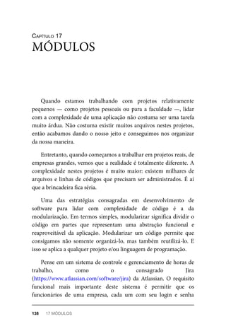 CAPÍTULO 17
Quando estamos trabalhando com projetos relativamente
pequenos — como projetos pessoais ou para a faculdade —, lidar
com a complexidade de uma aplicação não costuma ser uma tarefa
muito árdua. Não costuma existir muitos arquivos nestes projetos,
então acabamos dando o nosso jeito e conseguimos nos organizar
da nossa maneira.
Entretanto, quando começamos a trabalhar em projetos reais, de
empresas grandes, vemos que a realidade é totalmente diferente. A
complexidade nestes projetos é muito maior: existem milhares de
arquivos e linhas de códigos que precisam ser administrados. É aí
que a brincadeira fica séria.
Uma das estratégias consagradas em desenvolvimento de
software para lidar com complexidade de código é a da
modularização. Em termos simples, modularizar significa dividir o
código em partes que representam uma abstração funcional e
reaproveitável da aplicação. Modularizar um código permite que
consigamos não somente organizá-lo, mas também reutilizá-lo. E
isso se aplica a qualquer projeto e/ou linguagem de programação.
Pense em um sistema de controle e gerenciamento de horas de
trabalho, como o consagrado Jira
(https://www.atlassian.com/software/jira) da Atlassian. O requisito
funcional mais importante deste sistema é permitir que os
funcionários de uma empresa, cada um com seu login e senha
MÓDULOS
138 17 MÓDULOS
 