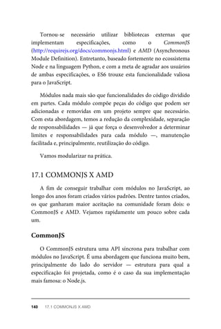 Tornou-se necessário utilizar bibliotecas externas que
implementam especificações, como o CommonJS
(http://requirejs.org/docs/commonjs.html) e AMD (Asynchronous
Module Definition). Entretanto, baseado fortemente no ecossistema
Node e na linguagem Python, e com a meta de agradar aos usuários
de ambas especificações, o ES6 trouxe esta funcionalidade valiosa
para o JavaScript.
Módulos nada mais são que funcionalidades do código dividido
em partes. Cada módulo compõe peças do código que podem ser
adicionadas e removidas em um projeto sempre que necessário.
Com esta abordagem, temos a redução da complexidade, separação
de responsabilidades — já que força o desenvolvedor a determinar
limites e responsabilidades para cada módulo —, manutenção
facilitada e, principalmente, reutilização do código.
Vamos modularizar na prática.
A fim de conseguir trabalhar com módulos no JavaScript, ao
longo dos anos foram criados vários padrões. Dentre tantos criados,
os que ganharam maior aceitação na comunidade foram dois: o
CommonJS e AMD. Vejamos rapidamente um pouco sobre cada
um.
O CommonJS estrutura uma API síncrona para trabalhar com
módulos no JavaScript. É uma abordagem que funciona muito bem,
principalmente do lado do servidor — estrutura para qual a
especificação foi projetada, como é o caso da sua implementação
mais famosa: o Node.js.
17.1 COMMONJS X AMD
CommonJS
140 17.1 COMMONJS X AMD
 